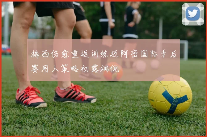 梅西伤愈重返训练迈阿密国际季后赛用人策略初露端倪