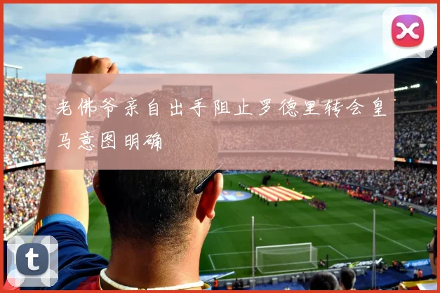 老佛爷亲自出手阻止罗德里转会皇马意图明确