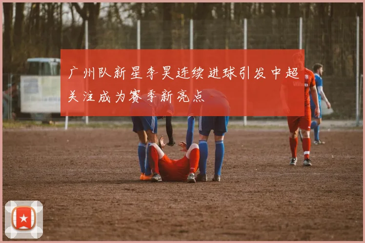 广州队新星李昊连续进球引发中超关注成为赛季新亮点
