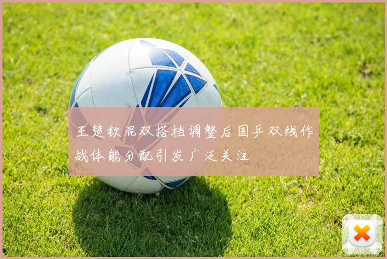 王楚钦混双搭档调整后国乒双线作战体能分配引发广泛关注